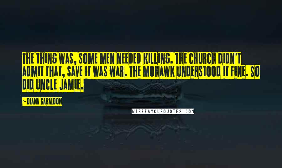 Diana Gabaldon Quotes: The thing was, some men needed killing. The Church didn't admit that, save it was war. The Mohawk understood it fine. So did Uncle Jamie.