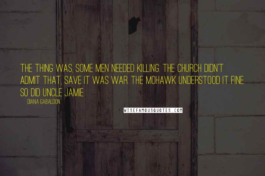 Diana Gabaldon Quotes: The thing was, some men needed killing. The Church didn't admit that, save it was war. The Mohawk understood it fine. So did Uncle Jamie.