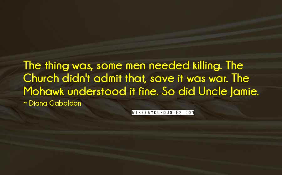 Diana Gabaldon Quotes: The thing was, some men needed killing. The Church didn't admit that, save it was war. The Mohawk understood it fine. So did Uncle Jamie.