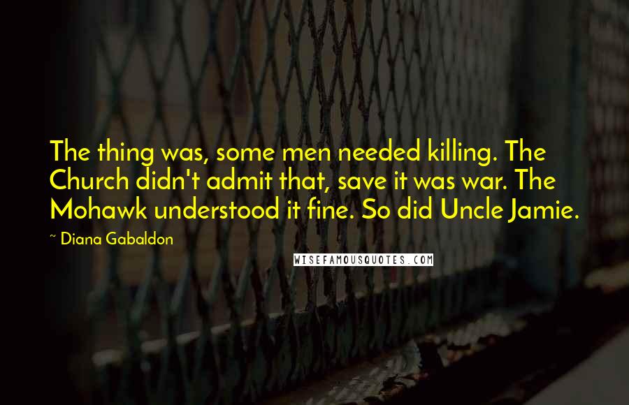 Diana Gabaldon Quotes: The thing was, some men needed killing. The Church didn't admit that, save it was war. The Mohawk understood it fine. So did Uncle Jamie.