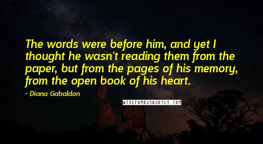 Diana Gabaldon Quotes: The words were before him, and yet I thought he wasn't reading them from the paper, but from the pages of his memory, from the open book of his heart.