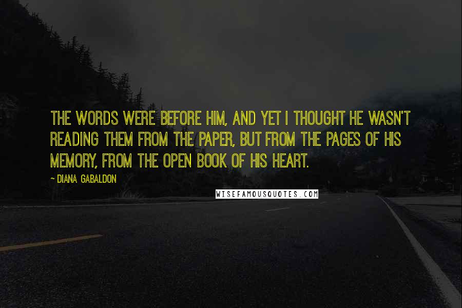 Diana Gabaldon Quotes: The words were before him, and yet I thought he wasn't reading them from the paper, but from the pages of his memory, from the open book of his heart.