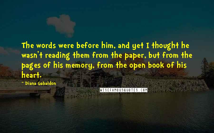 Diana Gabaldon Quotes: The words were before him, and yet I thought he wasn't reading them from the paper, but from the pages of his memory, from the open book of his heart.