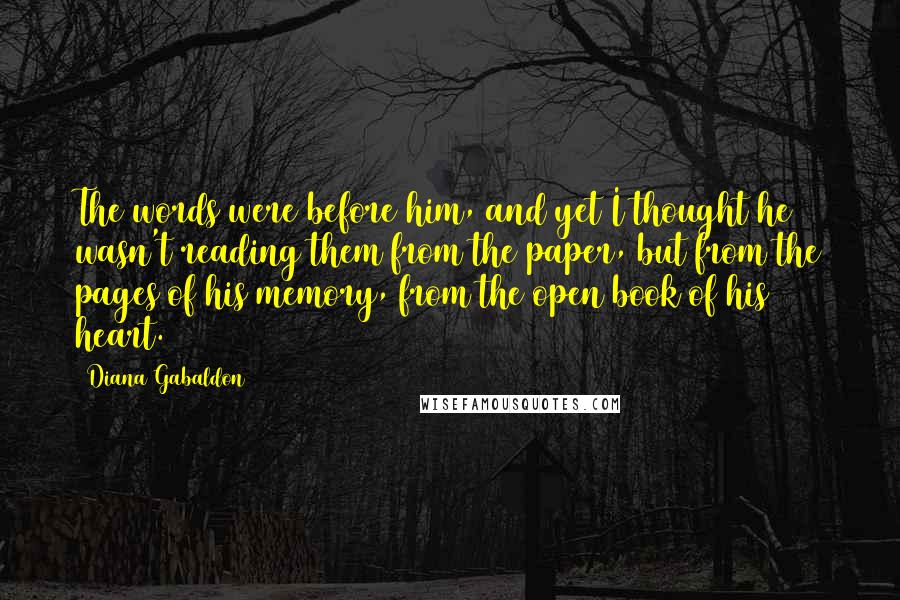 Diana Gabaldon Quotes: The words were before him, and yet I thought he wasn't reading them from the paper, but from the pages of his memory, from the open book of his heart.