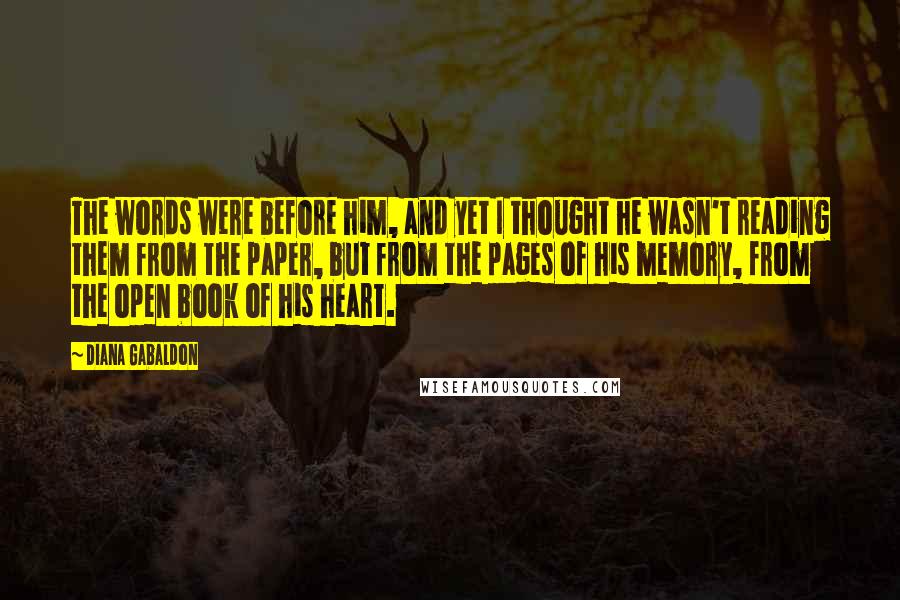 Diana Gabaldon Quotes: The words were before him, and yet I thought he wasn't reading them from the paper, but from the pages of his memory, from the open book of his heart.