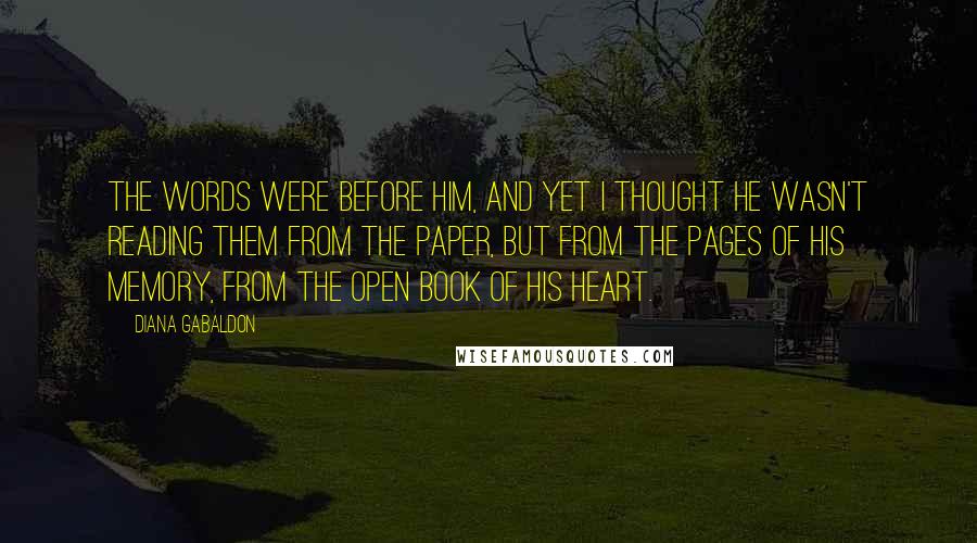 Diana Gabaldon Quotes: The words were before him, and yet I thought he wasn't reading them from the paper, but from the pages of his memory, from the open book of his heart.