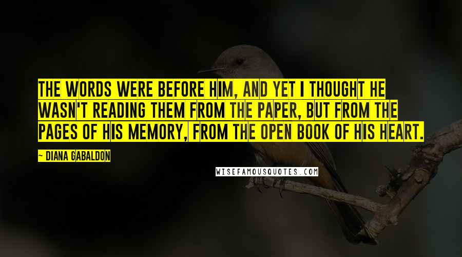 Diana Gabaldon Quotes: The words were before him, and yet I thought he wasn't reading them from the paper, but from the pages of his memory, from the open book of his heart.