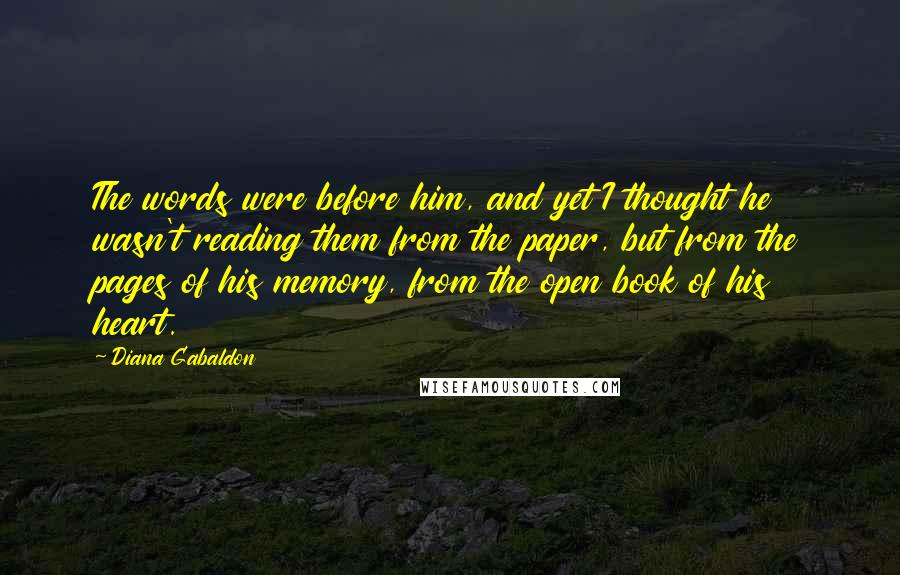 Diana Gabaldon Quotes: The words were before him, and yet I thought he wasn't reading them from the paper, but from the pages of his memory, from the open book of his heart.