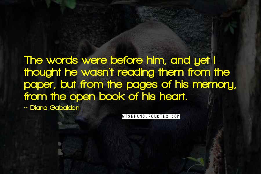 Diana Gabaldon Quotes: The words were before him, and yet I thought he wasn't reading them from the paper, but from the pages of his memory, from the open book of his heart.