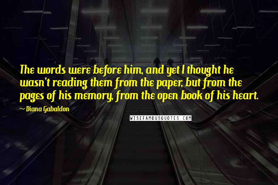 Diana Gabaldon Quotes: The words were before him, and yet I thought he wasn't reading them from the paper, but from the pages of his memory, from the open book of his heart.