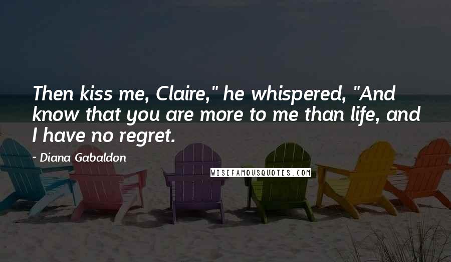 Diana Gabaldon Quotes: Then kiss me, Claire," he whispered, "And know that you are more to me than life, and I have no regret.