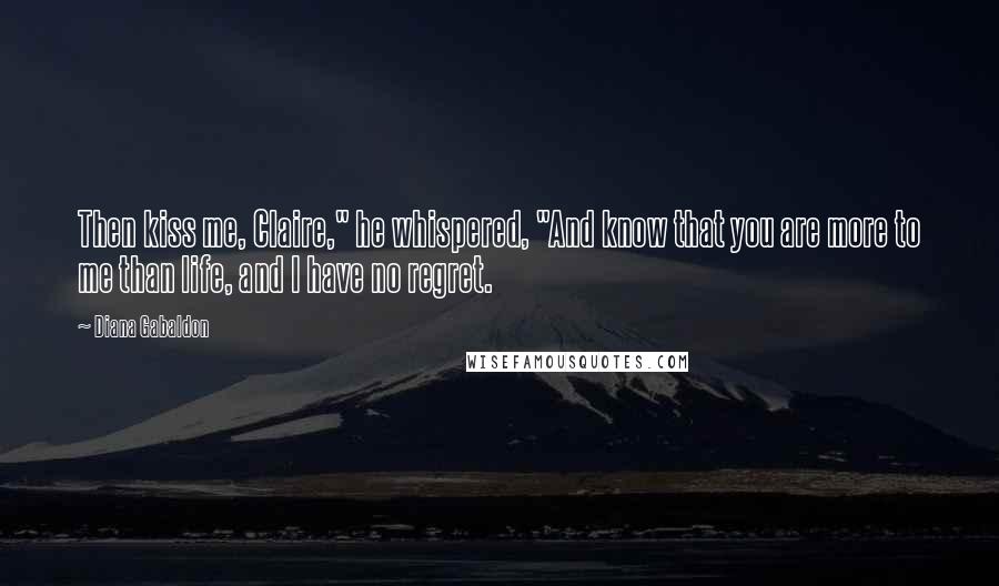 Diana Gabaldon Quotes: Then kiss me, Claire," he whispered, "And know that you are more to me than life, and I have no regret.