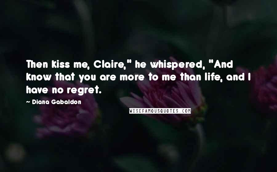 Diana Gabaldon Quotes: Then kiss me, Claire," he whispered, "And know that you are more to me than life, and I have no regret.