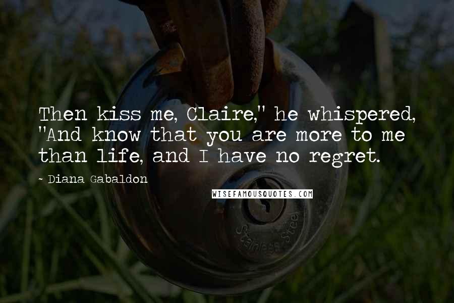 Diana Gabaldon Quotes: Then kiss me, Claire," he whispered, "And know that you are more to me than life, and I have no regret.