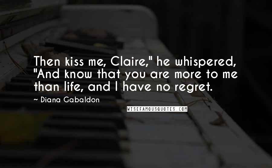 Diana Gabaldon Quotes: Then kiss me, Claire," he whispered, "And know that you are more to me than life, and I have no regret.