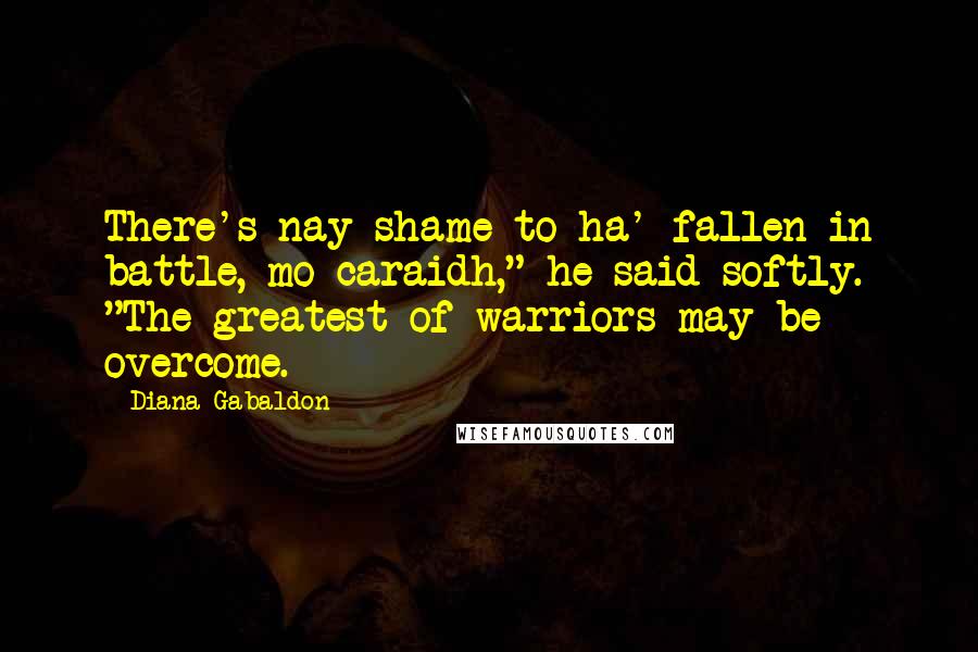 Diana Gabaldon Quotes: There's nay shame to ha' fallen in battle, mo caraidh," he said softly. "The greatest of warriors may be overcome.