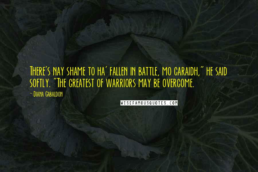 Diana Gabaldon Quotes: There's nay shame to ha' fallen in battle, mo caraidh," he said softly. "The greatest of warriors may be overcome.