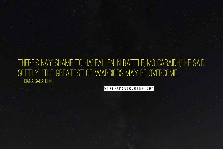 Diana Gabaldon Quotes: There's nay shame to ha' fallen in battle, mo caraidh," he said softly. "The greatest of warriors may be overcome.