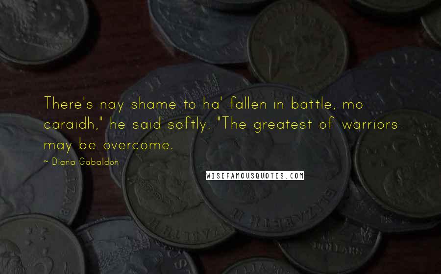 Diana Gabaldon Quotes: There's nay shame to ha' fallen in battle, mo caraidh," he said softly. "The greatest of warriors may be overcome.