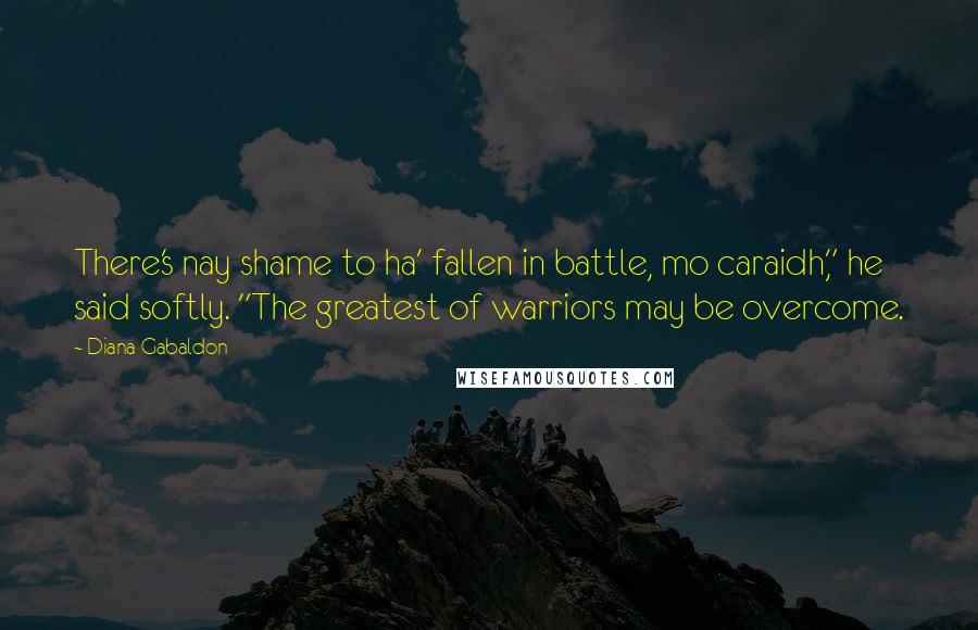 Diana Gabaldon Quotes: There's nay shame to ha' fallen in battle, mo caraidh," he said softly. "The greatest of warriors may be overcome.