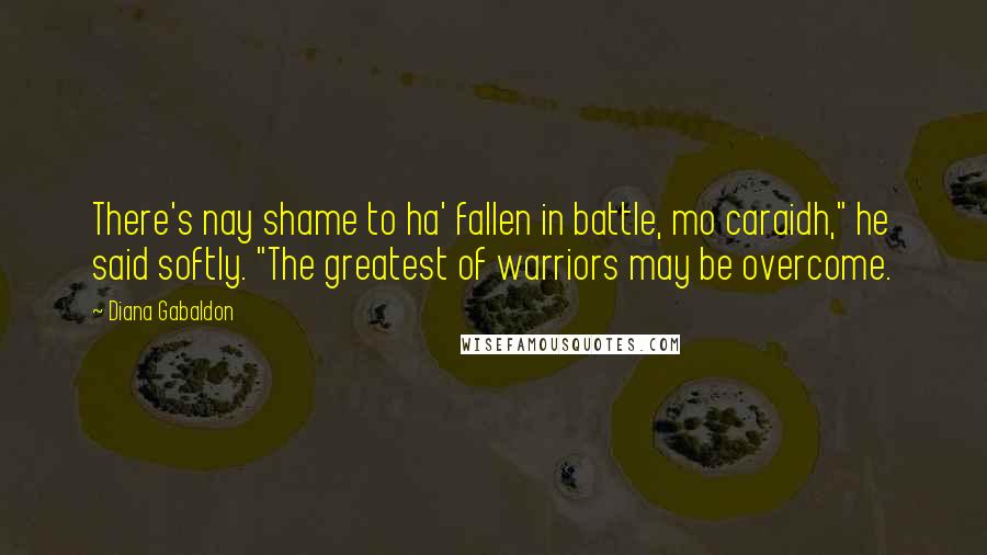 Diana Gabaldon Quotes: There's nay shame to ha' fallen in battle, mo caraidh," he said softly. "The greatest of warriors may be overcome.