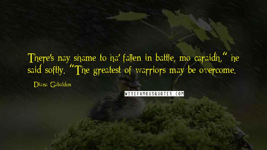 Diana Gabaldon Quotes: There's nay shame to ha' fallen in battle, mo caraidh," he said softly. "The greatest of warriors may be overcome.