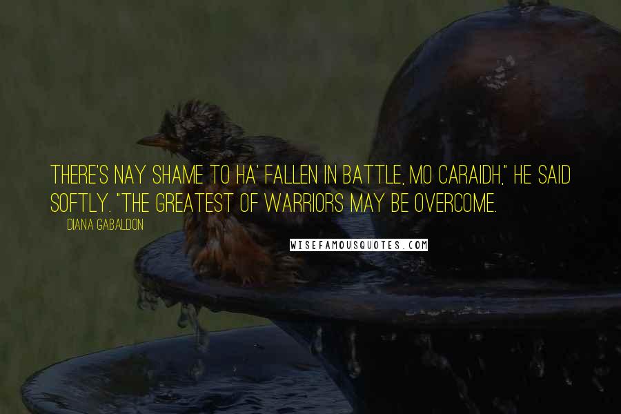 Diana Gabaldon Quotes: There's nay shame to ha' fallen in battle, mo caraidh," he said softly. "The greatest of warriors may be overcome.