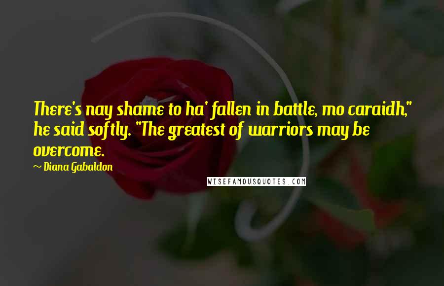 Diana Gabaldon Quotes: There's nay shame to ha' fallen in battle, mo caraidh," he said softly. "The greatest of warriors may be overcome.