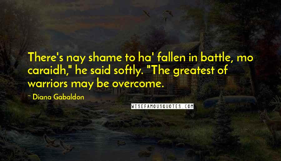 Diana Gabaldon Quotes: There's nay shame to ha' fallen in battle, mo caraidh," he said softly. "The greatest of warriors may be overcome.