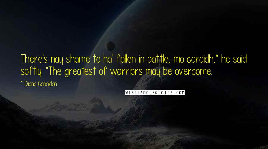 Diana Gabaldon Quotes: There's nay shame to ha' fallen in battle, mo caraidh," he said softly. "The greatest of warriors may be overcome.