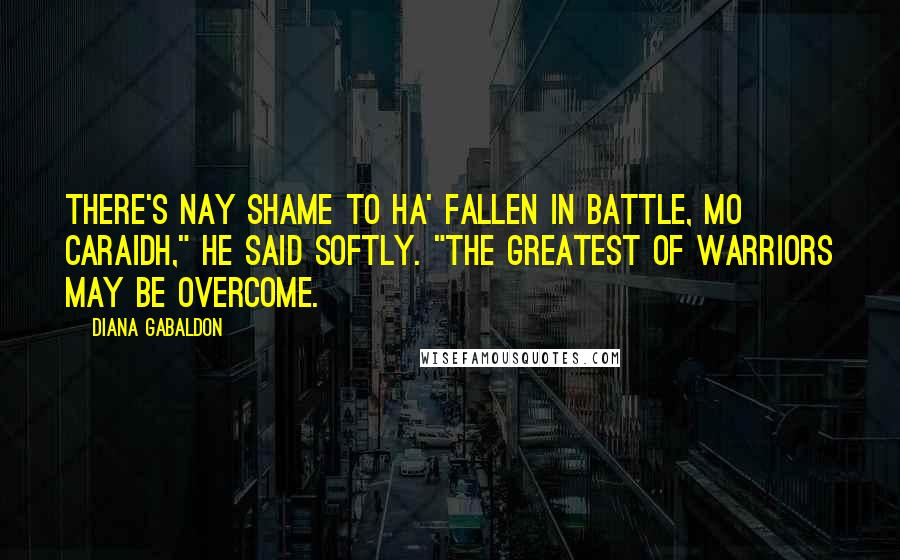 Diana Gabaldon Quotes: There's nay shame to ha' fallen in battle, mo caraidh," he said softly. "The greatest of warriors may be overcome.