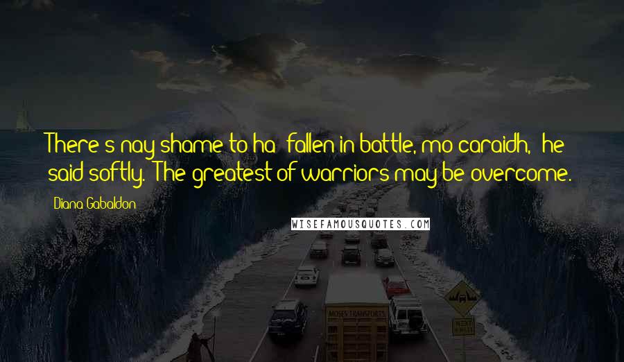 Diana Gabaldon Quotes: There's nay shame to ha' fallen in battle, mo caraidh," he said softly. "The greatest of warriors may be overcome.