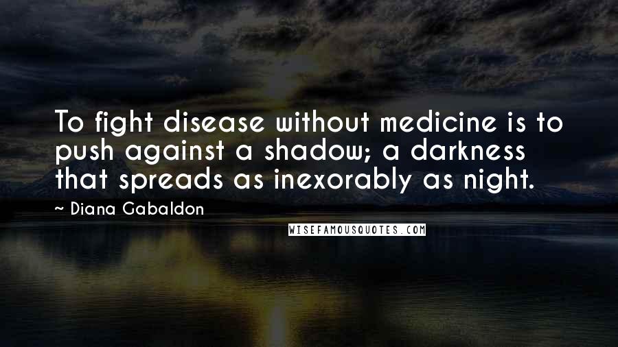 Diana Gabaldon Quotes: To fight disease without medicine is to push against a shadow; a darkness that spreads as inexorably as night.