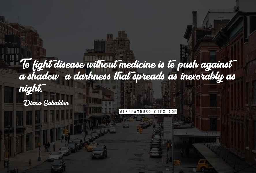 Diana Gabaldon Quotes: To fight disease without medicine is to push against a shadow; a darkness that spreads as inexorably as night.