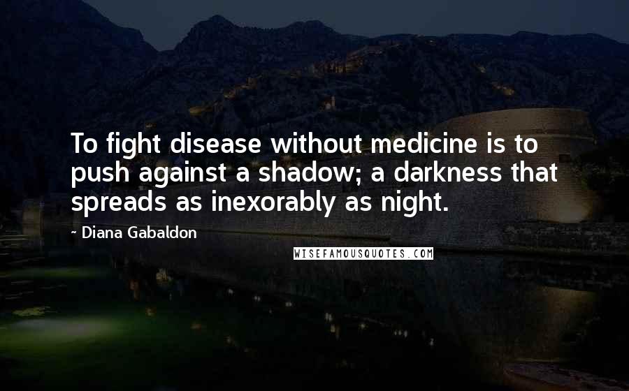 Diana Gabaldon Quotes: To fight disease without medicine is to push against a shadow; a darkness that spreads as inexorably as night.