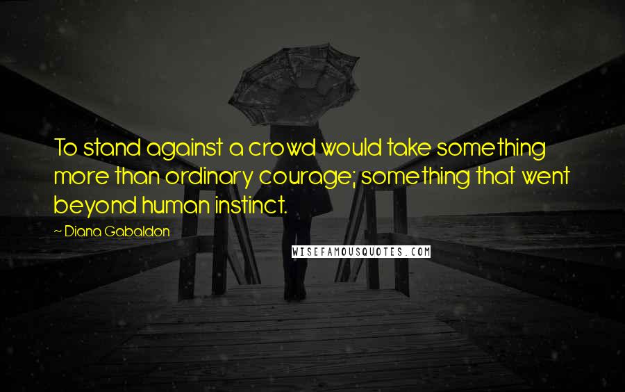 Diana Gabaldon Quotes: To stand against a crowd would take something more than ordinary courage; something that went beyond human instinct.