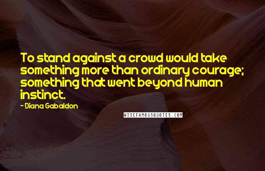 Diana Gabaldon Quotes: To stand against a crowd would take something more than ordinary courage; something that went beyond human instinct.