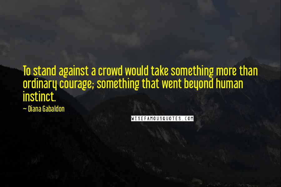 Diana Gabaldon Quotes: To stand against a crowd would take something more than ordinary courage; something that went beyond human instinct.