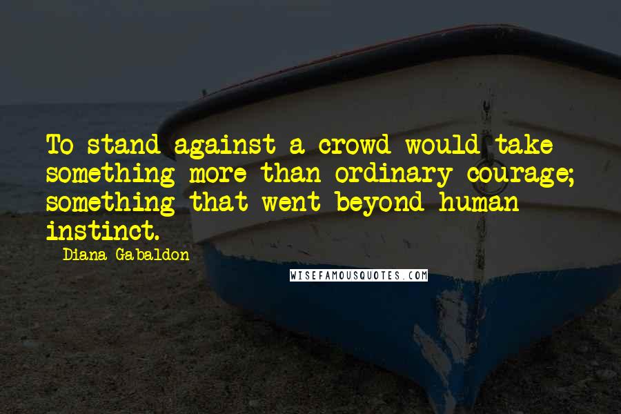 Diana Gabaldon Quotes: To stand against a crowd would take something more than ordinary courage; something that went beyond human instinct.