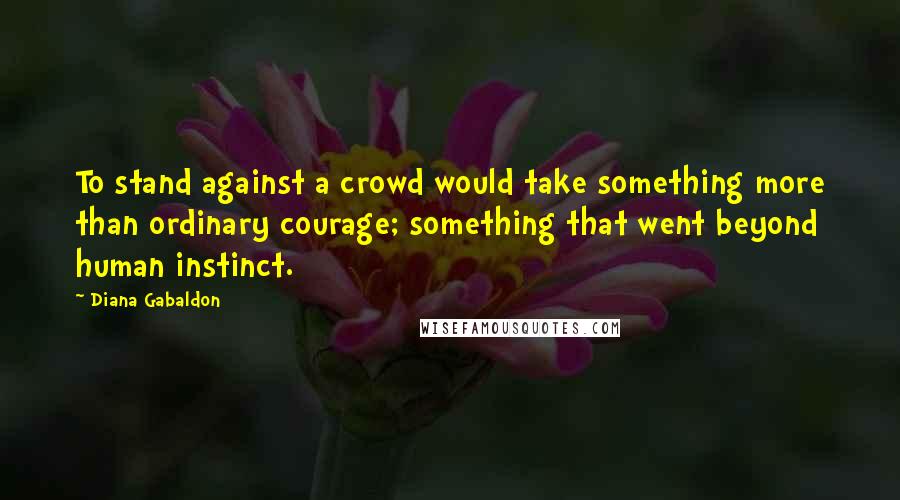 Diana Gabaldon Quotes: To stand against a crowd would take something more than ordinary courage; something that went beyond human instinct.