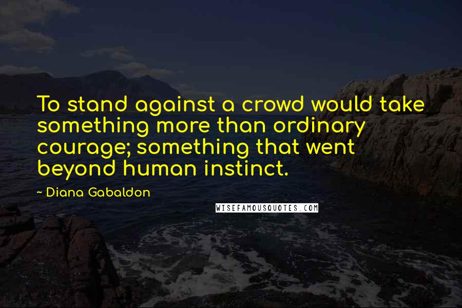 Diana Gabaldon Quotes: To stand against a crowd would take something more than ordinary courage; something that went beyond human instinct.
