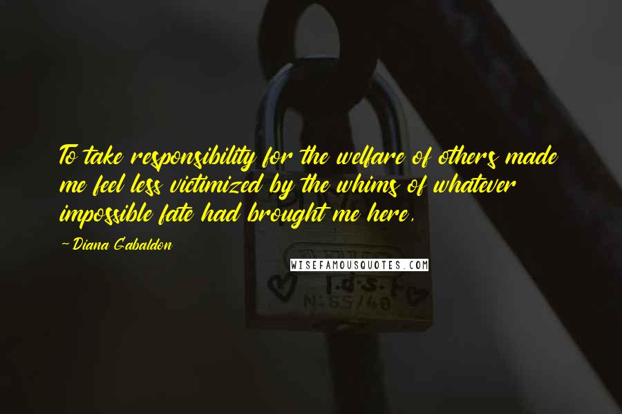 Diana Gabaldon Quotes: To take responsibility for the welfare of others made me feel less victimized by the whims of whatever impossible fate had brought me here,