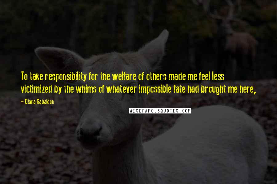 Diana Gabaldon Quotes: To take responsibility for the welfare of others made me feel less victimized by the whims of whatever impossible fate had brought me here,