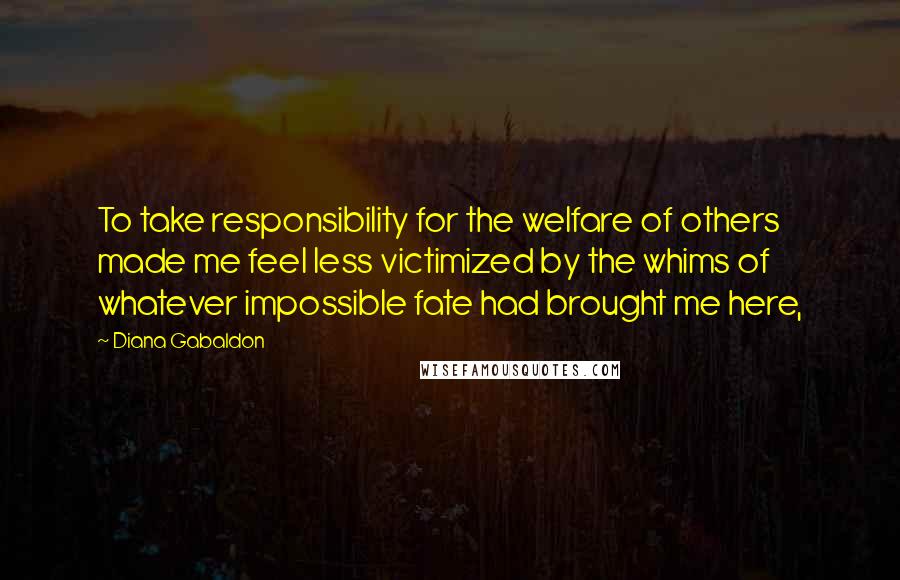 Diana Gabaldon Quotes: To take responsibility for the welfare of others made me feel less victimized by the whims of whatever impossible fate had brought me here,