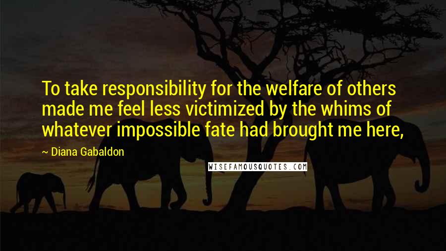 Diana Gabaldon Quotes: To take responsibility for the welfare of others made me feel less victimized by the whims of whatever impossible fate had brought me here,