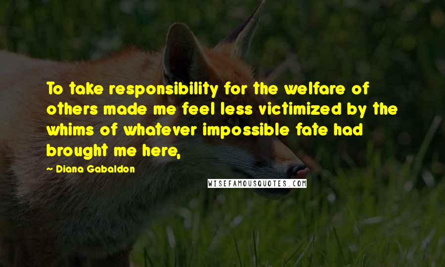 Diana Gabaldon Quotes: To take responsibility for the welfare of others made me feel less victimized by the whims of whatever impossible fate had brought me here,