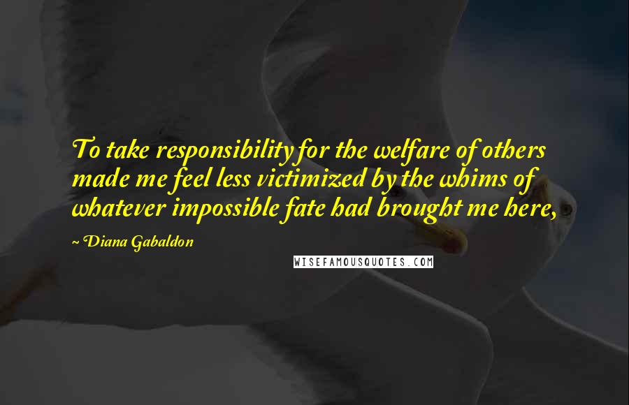 Diana Gabaldon Quotes: To take responsibility for the welfare of others made me feel less victimized by the whims of whatever impossible fate had brought me here,