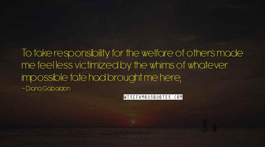 Diana Gabaldon Quotes: To take responsibility for the welfare of others made me feel less victimized by the whims of whatever impossible fate had brought me here,