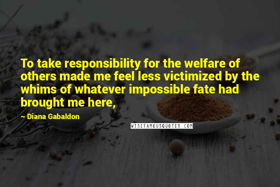 Diana Gabaldon Quotes: To take responsibility for the welfare of others made me feel less victimized by the whims of whatever impossible fate had brought me here,