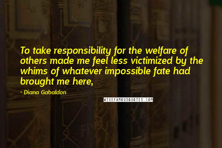 Diana Gabaldon Quotes: To take responsibility for the welfare of others made me feel less victimized by the whims of whatever impossible fate had brought me here,